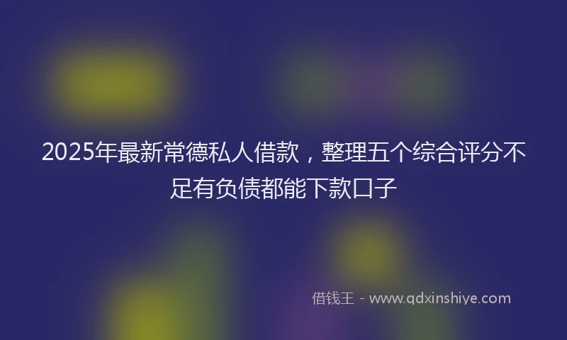 2025年最新常德私人借款，整理五个综合评分不足有负债都能下款口子