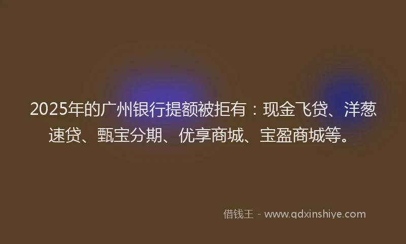 2025年的广州银行提额被拒有：现金飞贷、洋葱速贷、甄宝分期、优享商城、宝盈商城等。