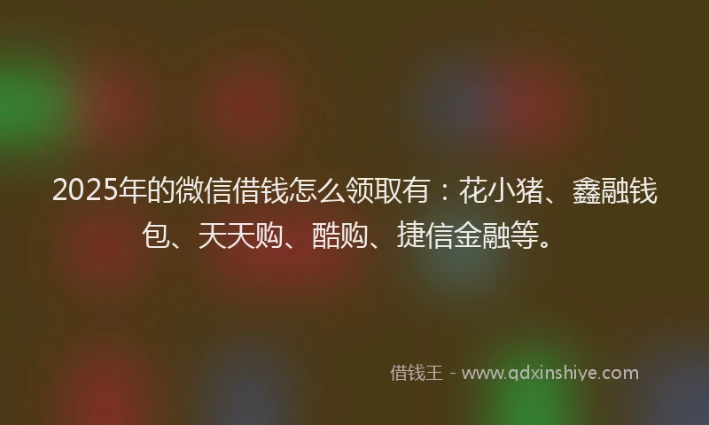 2025年的微信借钱怎么领取有：花小猪、鑫融钱包、天天购、酷购、捷信金融等。