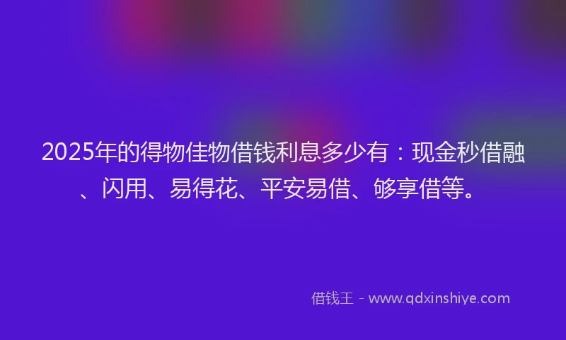 2025年的得物佳物借钱利息多少有：现金秒借融、闪用、易得花、平安易借、够享借等。