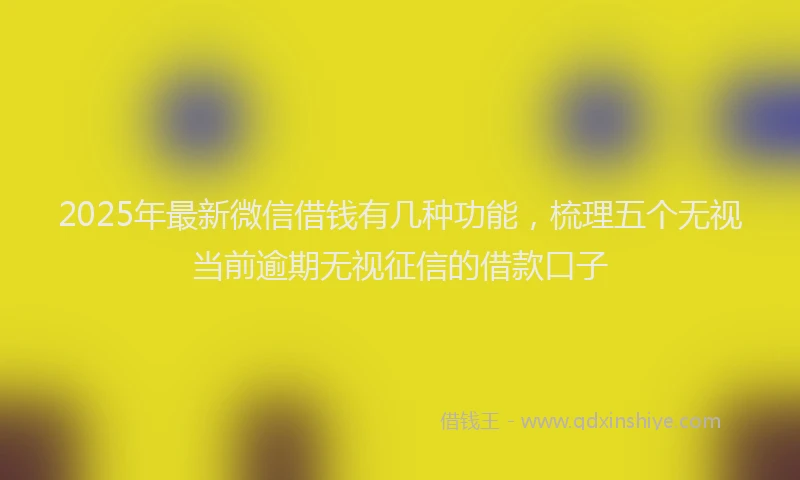 2025年最新微信借钱有几种功能，梳理五个无视当前逾期无视征信的借款口子