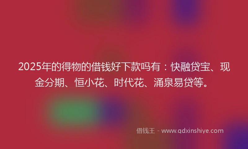 2025年的得物的借钱好下款吗有：快融贷宝、现金分期、恒小花、时代花、涌泉易贷等。
