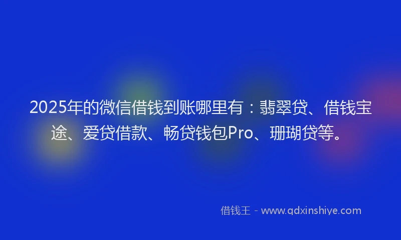 2025年的微信借钱到账哪里有：翡翠贷、借钱宝途、爱贷借款、畅贷钱包Pro、珊瑚贷等。