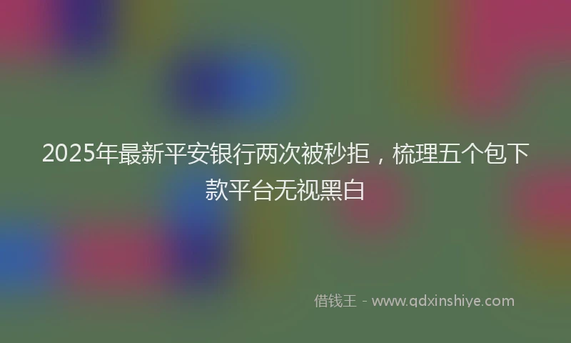 2025年最新平安银行两次被秒拒，梳理五个包下款平台无视黑白