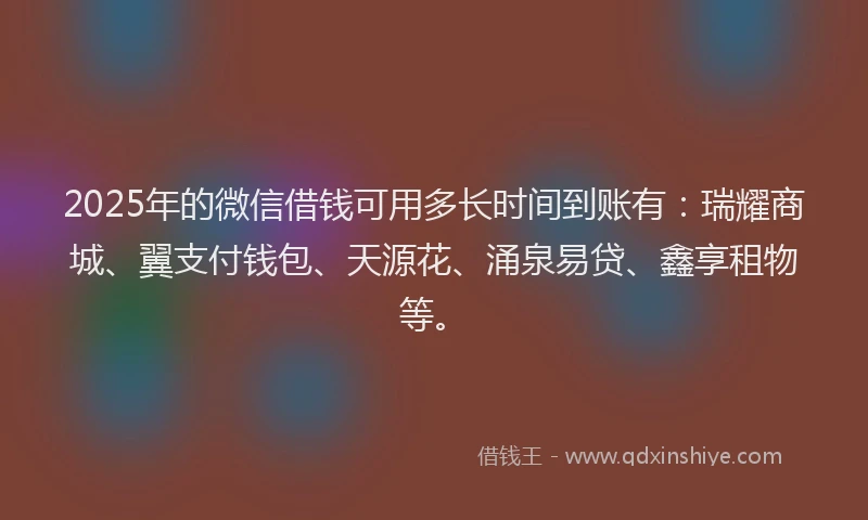 2025年的微信借钱可用多长时间到账有：瑞耀商城、翼支付钱包、天源花、涌泉易贷、鑫享租物等。