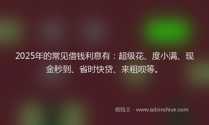 2025年的常见借钱利息有：超级花、度小满、现金秒到、省时快贷、来租呗等。