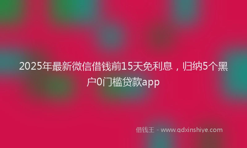 2025年最新微信借钱前15天免利息，归纳5个黑户0门槛贷款app