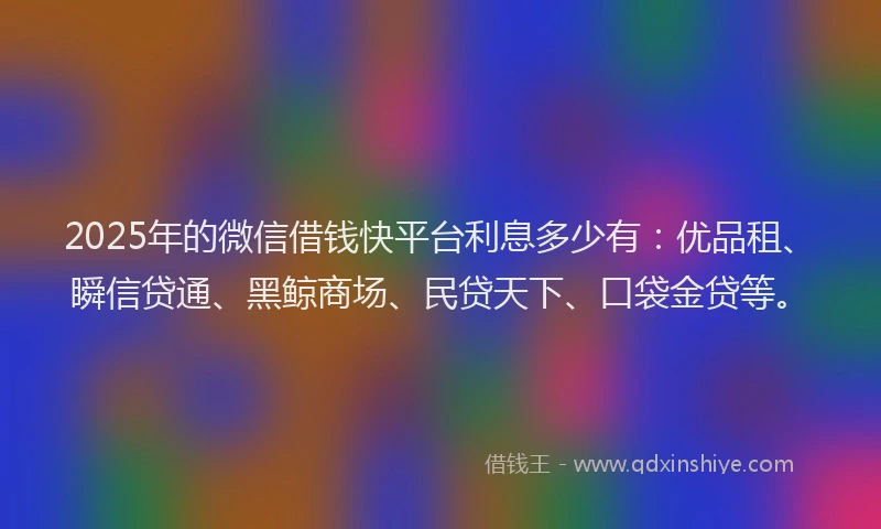 2025年的微信借钱快平台利息多少有：优品租、瞬信贷通、黑鲸商场、民贷天下、口袋金贷等。
