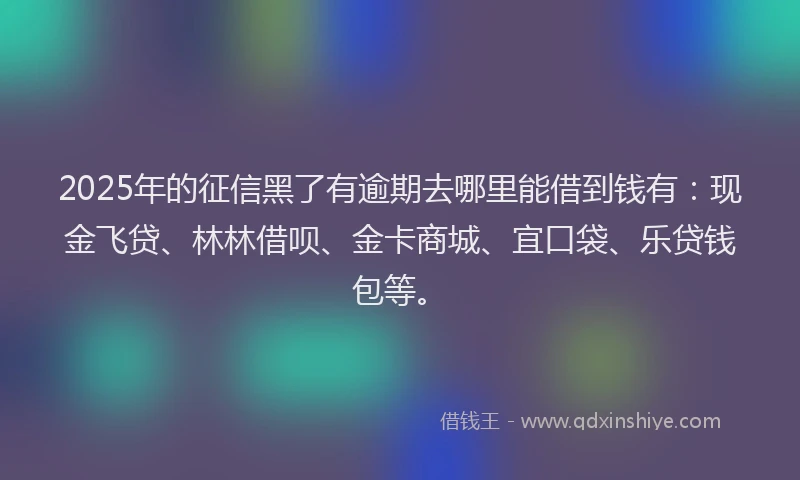 2025年的征信黑了有逾期去哪里能借到钱有：现金飞贷、林林借呗、金卡商城、宜口袋、乐贷钱包等。
