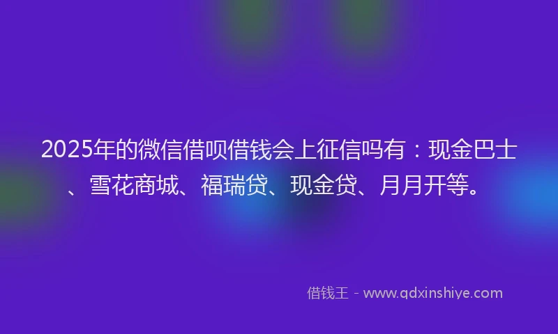 2025年的微信借呗借钱会上征信吗有：现金巴士、雪花商城、福瑞贷、现金贷、月月开等。