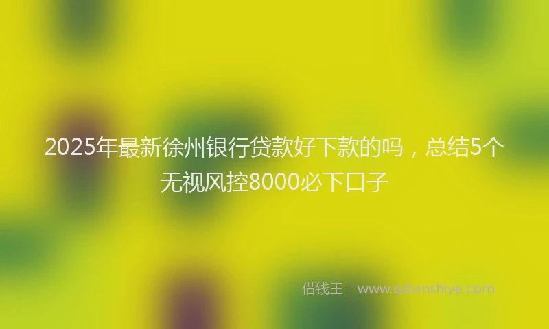 2025年最新徐州银行贷款好下款的吗，总结5个无视风控8000必下口子