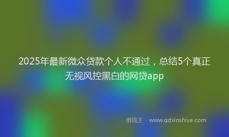 2025年最新微众贷款个人不通过，总结5个真正无视风控黑白的网贷app
