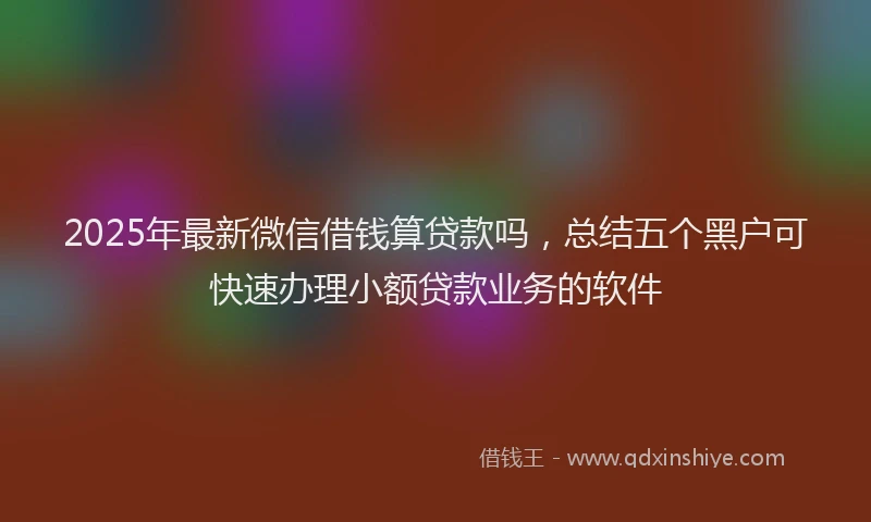 2025年最新微信借钱算贷款吗，总结五个黑户可快速办理小额贷款业务的软件
