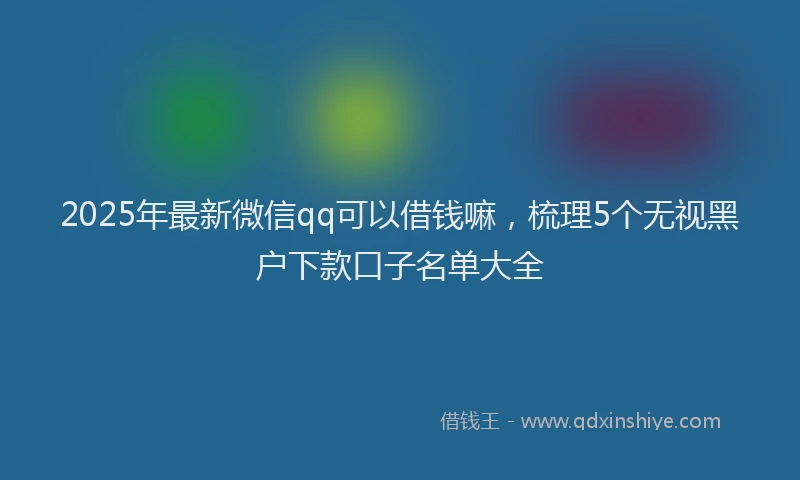 2025年最新微信qq可以借钱嘛，梳理5个无视黑户下款口子名单大全