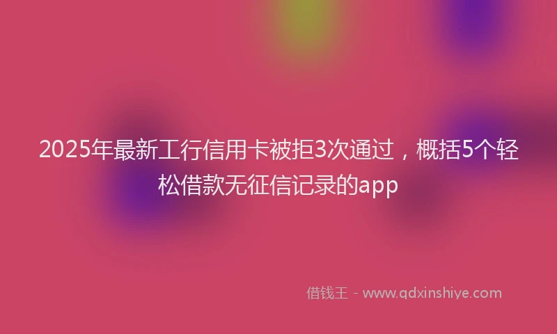 2025年最新工行信用卡被拒3次通过，概括5个轻松借款无征信记录的app