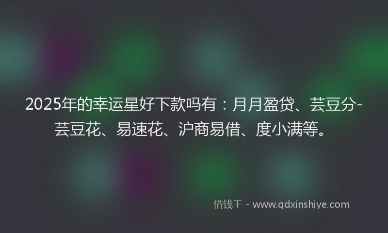 2025年的幸运星好下款吗有：月月盈贷、芸豆分-芸豆花、易速花、沪商易借、度小满等。