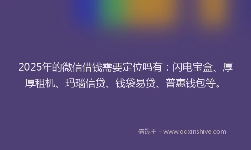 2025年的微信借钱需要定位吗有：闪电宝盒、厚厚租机、玛瑙信贷、钱袋易贷、普惠钱包等。