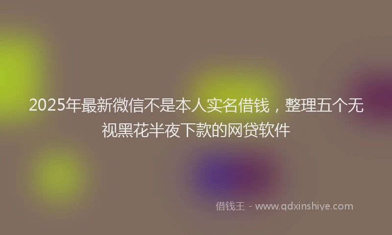 2025年最新微信不是本人实名借钱，整理五个无视黑花半夜下款的网贷软件