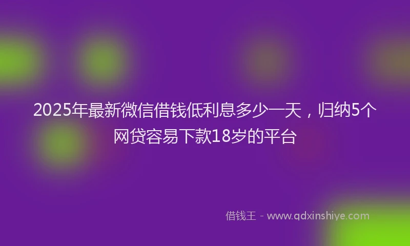 2025年最新微信借钱低利息多少一天，归纳5个网贷容易下款18岁的平台