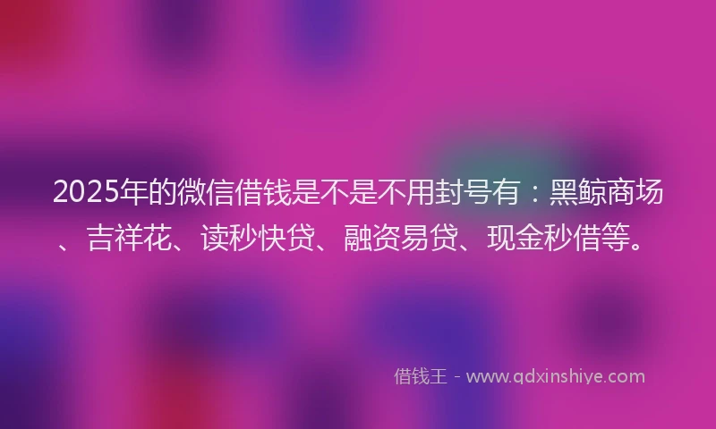 2025年的微信借钱是不是不用封号有：黑鲸商场、吉祥花、读秒快贷、融资易贷、现金秒借等。