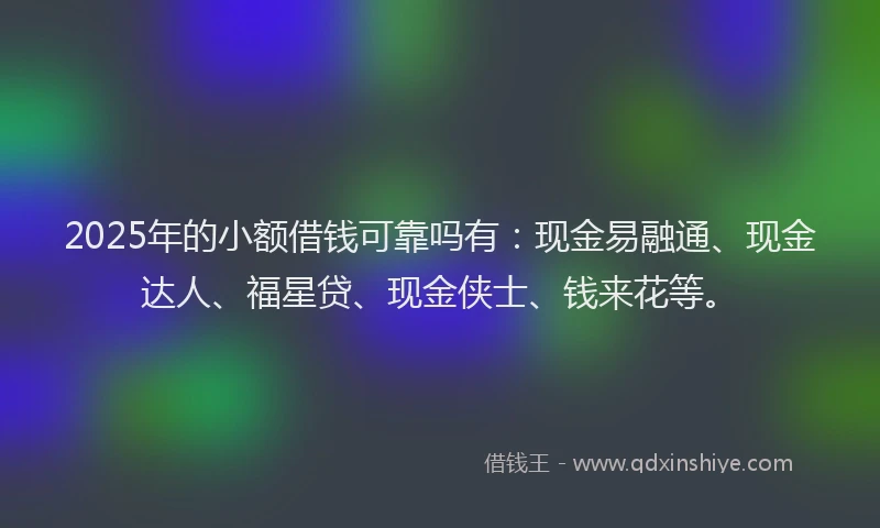 2025年的小额借钱可靠吗有：现金易融通、现金达人、福星贷、现金侠士、钱来花等。