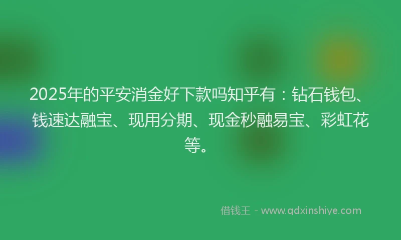 2025年的平安消金好下款吗知乎有：钻石钱包、钱速达融宝、现用分期、现金秒融易宝、彩虹花等。
