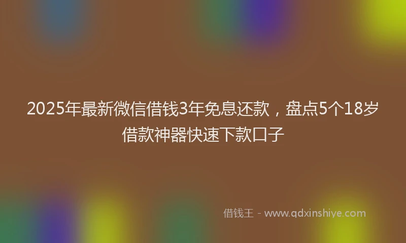 2025年最新微信借钱3年免息还款，盘点5个18岁借款神器快速下款口子