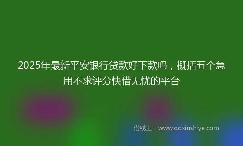 2025年最新平安银行贷款好下款吗，概括五个急用不求评分快借无忧的平台