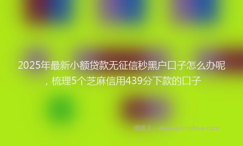 2025年最新小额贷款无征信秒黑户口子怎么办呢，梳理5个芝麻信用439分下款的口子