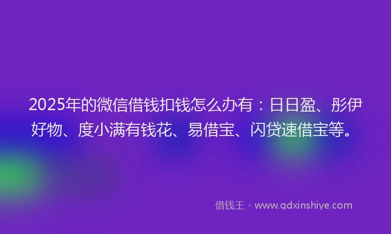 2025年的微信借钱扣钱怎么办有：日日盈、彤伊好物、度小满有钱花、易借宝、闪贷速借宝等。