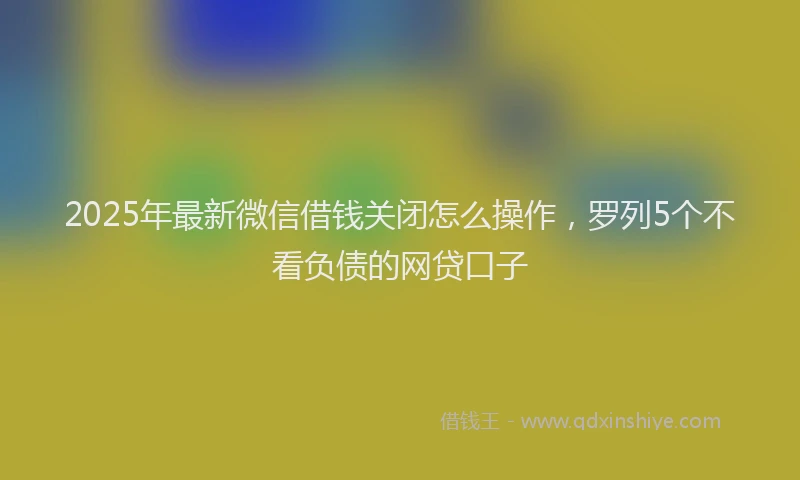 2025年最新微信借钱关闭怎么操作，罗列5个不看负债的网贷口子