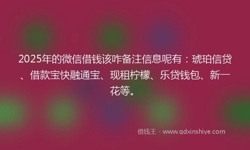 2025年的微信借钱该咋备注信息呢有：琥珀信贷、借款宝快融通宝、现租柠檬、乐贷钱包、新一花等。
