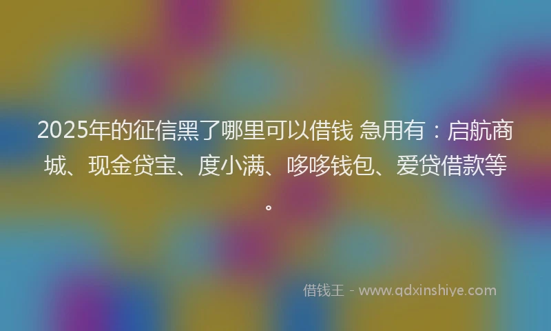 2025年的征信黑了哪里可以借钱 急用有：启航商城、现金贷宝、度小满、哆哆钱包、爱贷借款等。