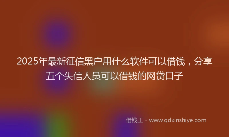 2025年最新征信黑户用什么软件可以借钱，分享五个失信人员可以借钱的网贷口子