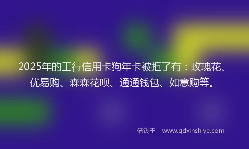 2025年的工行信用卡狗年卡被拒了有：玫瑰花、优易购、森森花呗、通通钱包、如意购等。