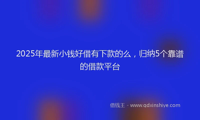 2025年最新小钱好借有下款的么，归纳5个靠谱的借款平台