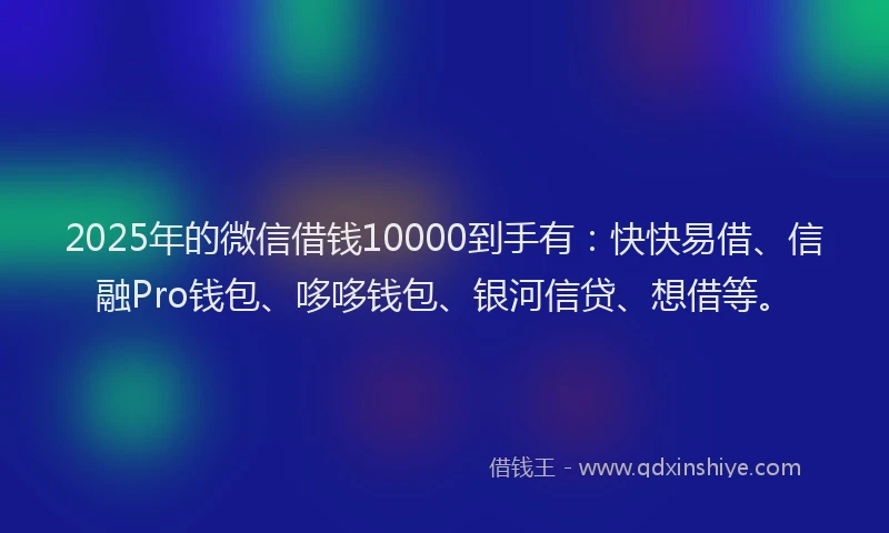 2025年的微信借钱10000到手有：快快易借、信融Pro钱包、哆哆钱包、银河信贷、想借等。