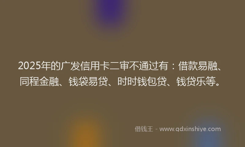 2025年的广发信用卡二审不通过有：借款易融、同程金融、钱袋易贷、时时钱包贷、钱贷乐等。