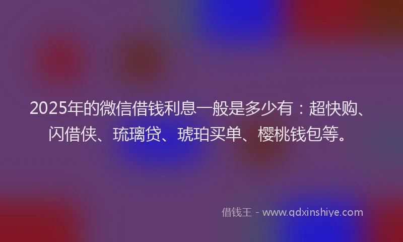 2025年的微信借钱利息一般是多少有：超快购、闪借侠、琉璃贷、琥珀买单、樱桃钱包等。