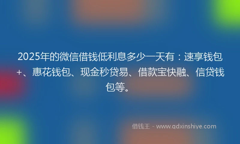 2025年的微信借钱低利息多少一天有：速享钱包+、惠花钱包、现金秒贷易、借款宝快融、信贷钱包等。