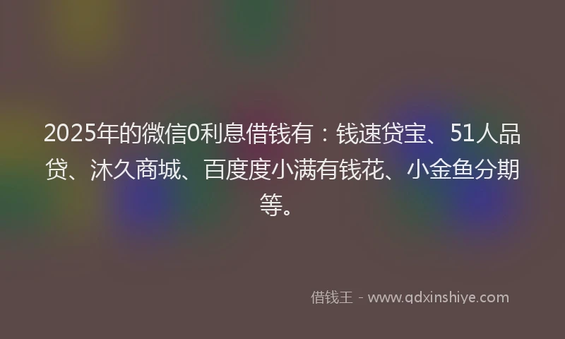 2025年的微信0利息借钱有：钱速贷宝、51人品贷、沐久商城、百度度小满有钱花、小金鱼分期等。