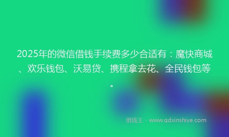 2025年的微信借钱手续费多少合适有：魔快商城、欢乐钱包、沃易贷、携程拿去花、全民钱包等。