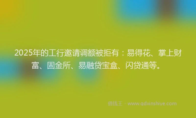 2025年的工行邀请调额被拒有：易得花、掌上财富、固金所、易融贷宝盒、闪贷通等。