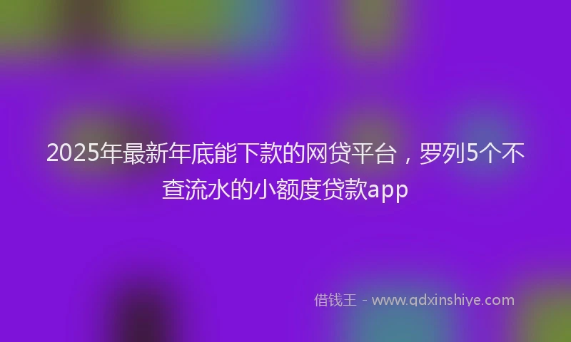 2025年最新年底能下款的网贷平台，罗列5个不查流水的小额度贷款app