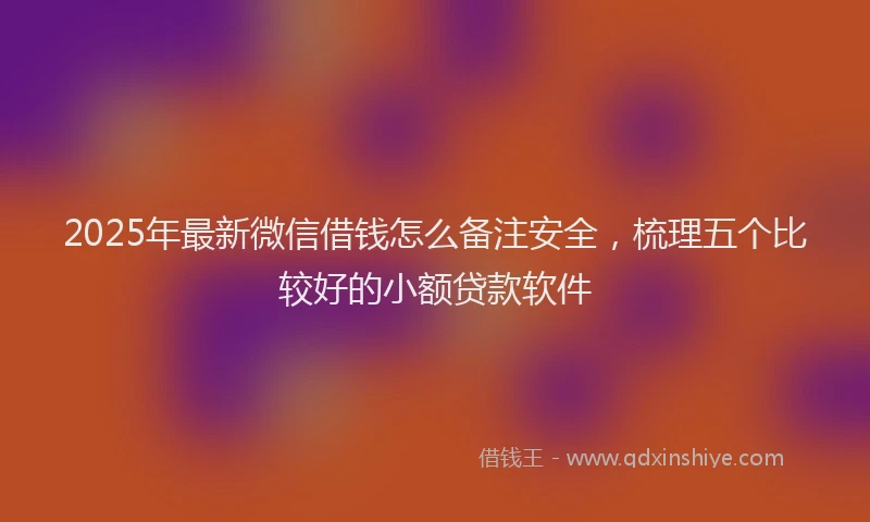 2025年最新微信借钱怎么备注安全，梳理五个比较好的小额贷款软件