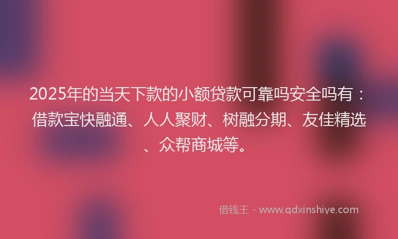 2025年的当天下款的小额贷款可靠吗安全吗有：借款宝快融通、人人聚财、树融分期、友佳精选、众帮商城等。