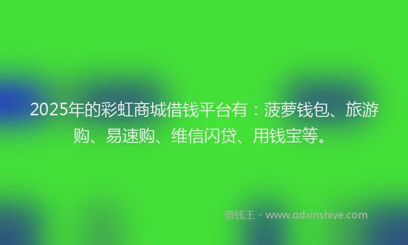 2025年的彩虹商城借钱平台有：菠萝钱包、旅游购、易速购、维信闪贷、用钱宝等。