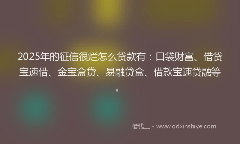 2025年的征信很烂怎么贷款有：口袋财富、借贷宝速借、金宝盒贷、易融贷盒、借款宝速贷融等。
