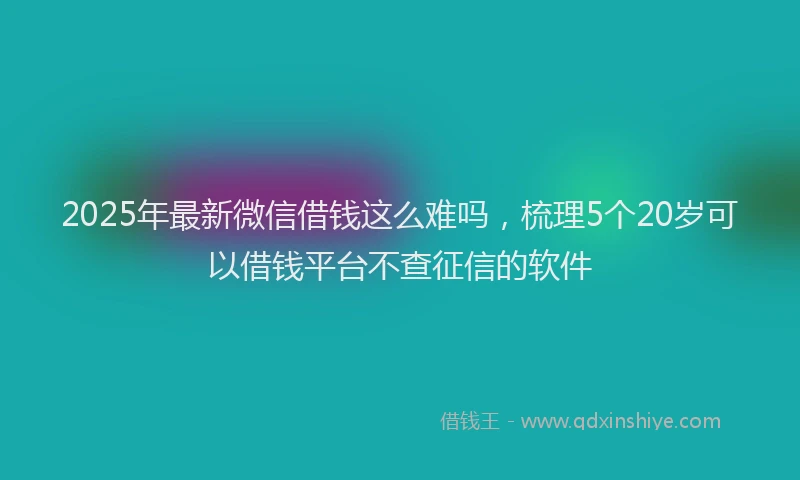 2025年最新微信借钱这么难吗，梳理5个20岁可以借钱平台不查征信的软件
