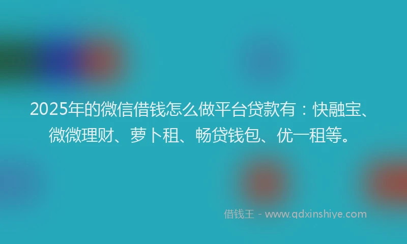 2025年的微信借钱怎么做平台贷款有：快融宝、微微理财、萝卜租、畅贷钱包、优一租等。